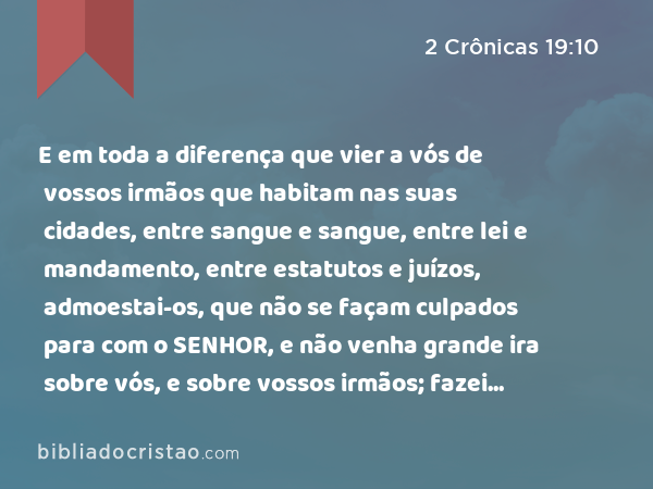 E em toda a diferença que vier a vós de vossos irmãos que habitam nas suas cidades, entre sangue e sangue, entre lei e mandamento, entre estatutos e juízos, admoestai-os, que não se façam culpados para com o SENHOR, e não venha grande ira sobre vós, e sobre vossos irmãos; fazei assim, e não vos fareis culpados. - 2 Crônicas 19:10