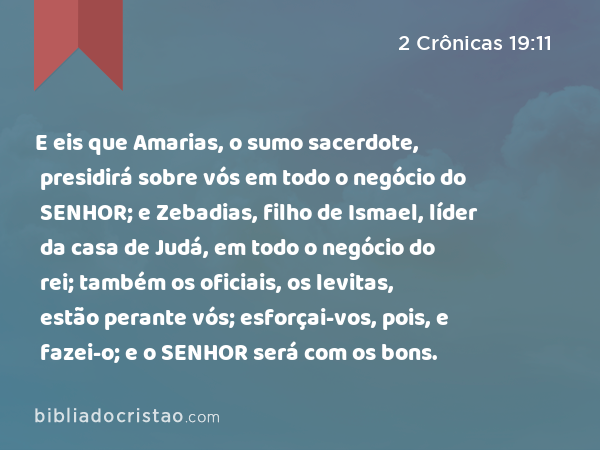 E eis que Amarias, o sumo sacerdote, presidirá sobre vós em todo o negócio do SENHOR; e Zebadias, filho de Ismael, líder da casa de Judá, em todo o negócio do rei; também os oficiais, os levitas, estão perante vós; esforçai-vos, pois, e fazei-o; e o SENHOR será com os bons. - 2 Crônicas 19:11