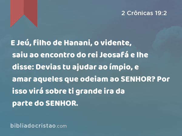 E Jeú, filho de Hanani, o vidente, saiu ao encontro do rei Jeosafá e lhe disse: Devias tu ajudar ao ímpio, e amar aqueles que odeiam ao SENHOR? Por isso virá sobre ti grande ira da parte do SENHOR. - 2 Crônicas 19:2