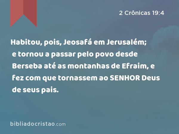 Habitou, pois, Jeosafá em Jerusalém; e tornou a passar pelo povo desde Berseba até as montanhas de Efraim, e fez com que tornassem ao SENHOR Deus de seus pais. - 2 Crônicas 19:4