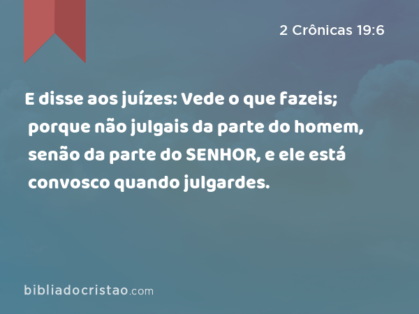 E disse aos juízes: Vede o que fazeis; porque não julgais da parte do homem, senão da parte do SENHOR, e ele está convosco quando julgardes. - 2 Crônicas 19:6