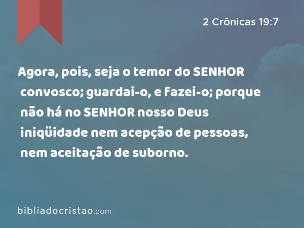 Agora, pois, seja o temor do SENHOR convosco; guardai-o, e fazei-o; porque não há no SENHOR nosso Deus iniqüidade nem acepção de pessoas, nem aceitação de suborno. - 2 Crônicas 19:7