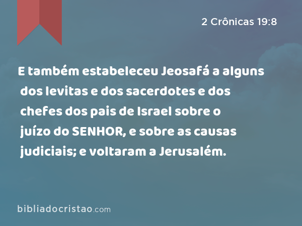 E também estabeleceu Jeosafá a alguns dos levitas e dos sacerdotes e dos chefes dos pais de Israel sobre o juízo do SENHOR, e sobre as causas judiciais; e voltaram a Jerusalém. - 2 Crônicas 19:8