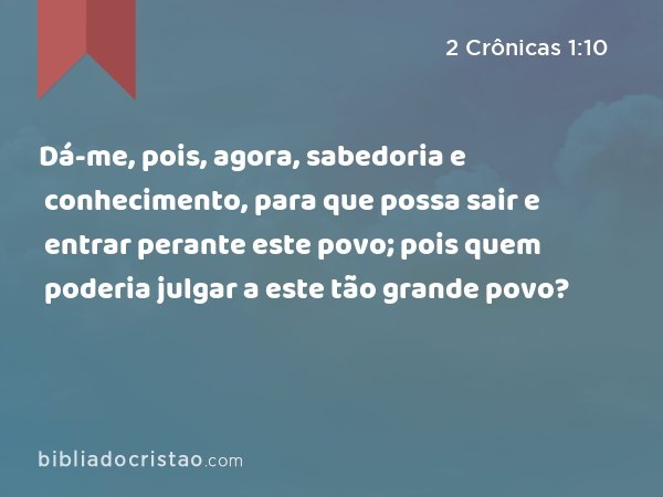 Dá-me, pois, agora, sabedoria e conhecimento, para que possa sair e entrar perante este povo; pois quem poderia julgar a este tão grande povo? - 2 Crônicas 1:10