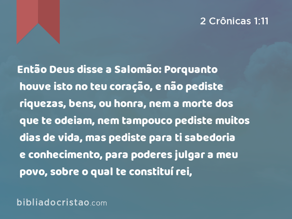 Então Deus disse a Salomão: Porquanto houve isto no teu coração, e não pediste riquezas, bens, ou honra, nem a morte dos que te odeiam, nem tampouco pediste muitos dias de vida, mas pediste para ti sabedoria e conhecimento, para poderes julgar a meu povo, sobre o qual te constituí rei, - 2 Crônicas 1:11