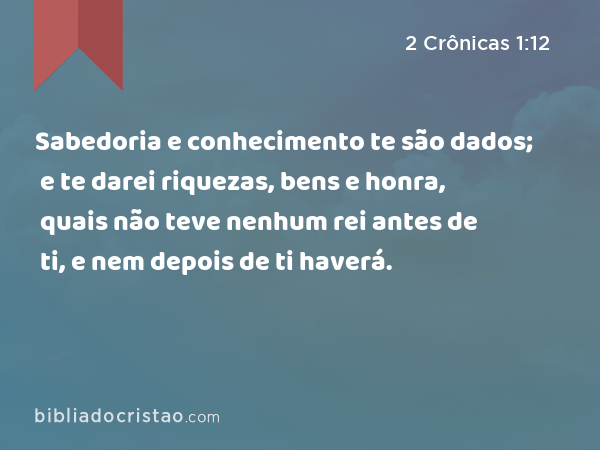 Sabedoria e conhecimento te são dados; e te darei riquezas, bens e honra, quais não teve nenhum rei antes de ti, e nem depois de ti haverá. - 2 Crônicas 1:12