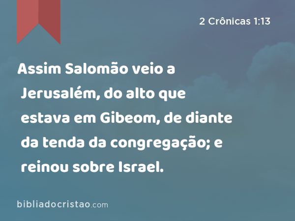 Assim Salomão veio a Jerusalém, do alto que estava em Gibeom, de diante da tenda da congregação; e reinou sobre Israel. - 2 Crônicas 1:13