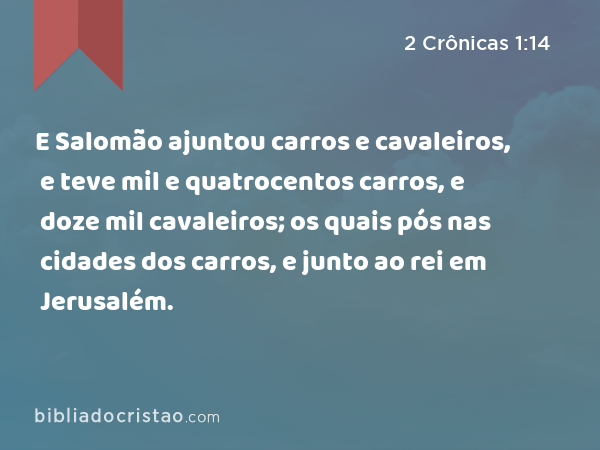 E Salomão ajuntou carros e cavaleiros, e teve mil e quatrocentos carros, e doze mil cavaleiros; os quais pós nas cidades dos carros, e junto ao rei em Jerusalém. - 2 Crônicas 1:14