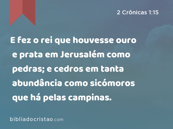 E fez o rei que houvesse ouro e prata em Jerusalém como pedras; e cedros em tanta abundância como sicómoros que há pelas campinas. - 2 Crônicas 1:15