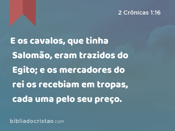 E os cavalos, que tinha Salomão, eram trazidos do Egito; e os mercadores do rei os recebiam em tropas, cada uma pelo seu preço. - 2 Crônicas 1:16