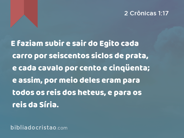 E faziam subir e sair do Egito cada carro por seiscentos siclos de prata, e cada cavalo por cento e cinqüenta; e assim, por meio deles eram para todos os reis dos heteus, e para os reis da Síria. - 2 Crônicas 1:17