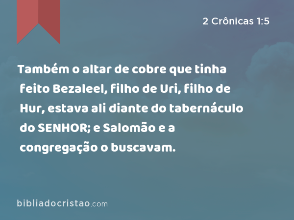 Também o altar de cobre que tinha feito Bezaleel, filho de Uri, filho de Hur, estava ali diante do tabernáculo do SENHOR; e Salomão e a congregação o buscavam. - 2 Crônicas 1:5