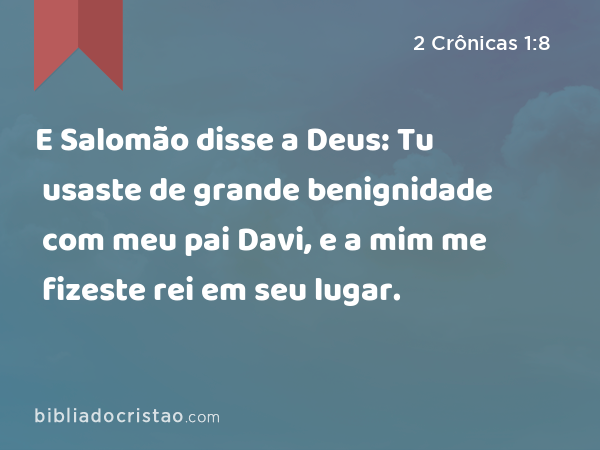 E Salomão disse a Deus: Tu usaste de grande benignidade com meu pai Davi, e a mim me fizeste rei em seu lugar. - 2 Crônicas 1:8