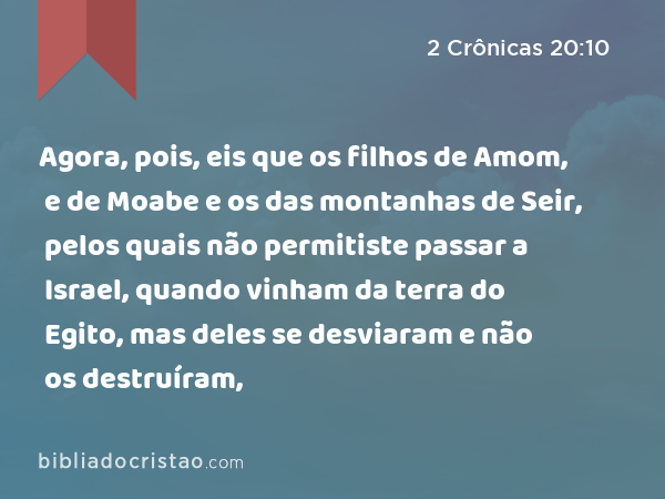 Agora, pois, eis que os filhos de Amom, e de Moabe e os das montanhas de Seir, pelos quais não permitiste passar a Israel, quando vinham da terra do Egito, mas deles se desviaram e não os destruíram, - 2 Crônicas 20:10