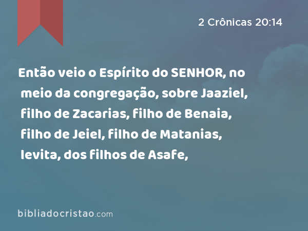 Então veio o Espírito do SENHOR, no meio da congregação, sobre Jaaziel, filho de Zacarias, filho de Benaia, filho de Jeiel, filho de Matanias, levita, dos filhos de Asafe, - 2 Crônicas 20:14