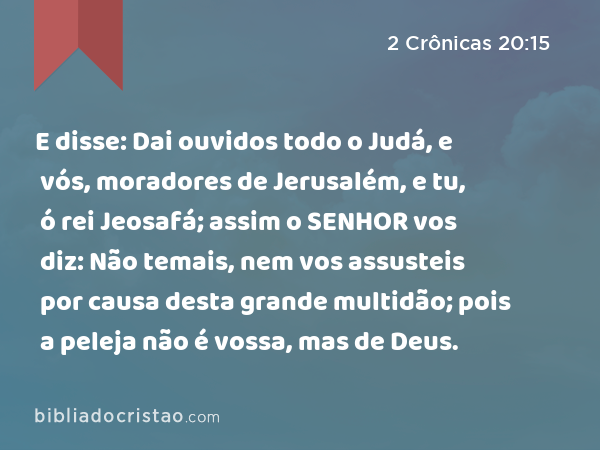 E disse: Dai ouvidos todo o Judá, e vós, moradores de Jerusalém, e tu, ó rei Jeosafá; assim o SENHOR vos diz: Não temais, nem vos assusteis por causa desta grande multidão; pois a peleja não é vossa, mas de Deus. - 2 Crônicas 20:15