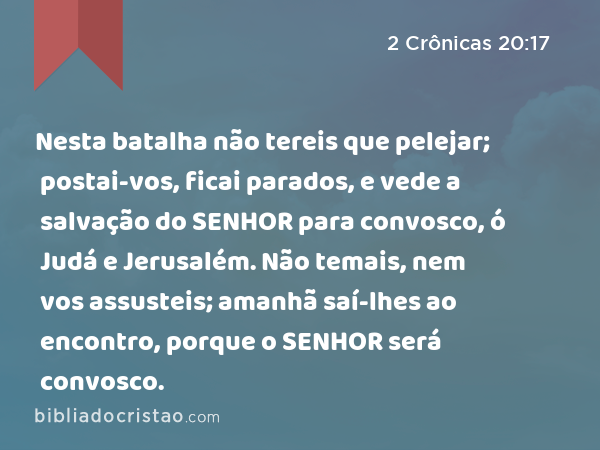 Nesta batalha não tereis que pelejar; postai-vos, ficai parados, e vede a salvação do SENHOR para convosco, ó Judá e Jerusalém. Não temais, nem vos assusteis; amanhã saí-lhes ao encontro, porque o SENHOR será convosco. - 2 Crônicas 20:17