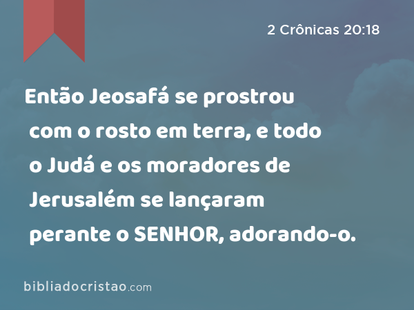 Então Jeosafá se prostrou com o rosto em terra, e todo o Judá e os moradores de Jerusalém se lançaram perante o SENHOR, adorando-o. - 2 Crônicas 20:18