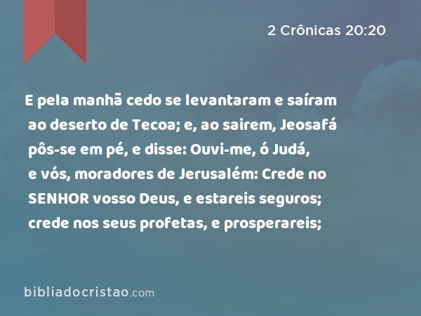 E pela manhã cedo se levantaram e saíram ao deserto de Tecoa; e, ao sairem, Jeosafá pôs-se em pé, e disse: Ouvi-me, ó Judá, e vós, moradores de Jerusalém: Crede no SENHOR vosso Deus, e estareis seguros; crede nos seus profetas, e prosperareis; - 2 Crônicas 20:20