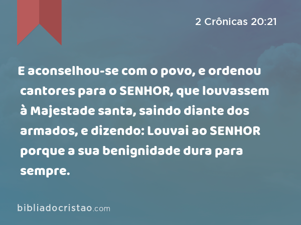 E aconselhou-se com o povo, e ordenou cantores para o SENHOR, que louvassem à Majestade santa, saindo diante dos armados, e dizendo: Louvai ao SENHOR porque a sua benignidade dura para sempre. - 2 Crônicas 20:21