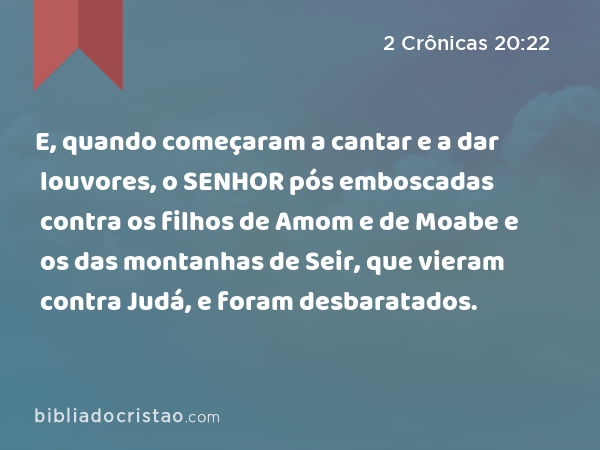 E, quando começaram a cantar e a dar louvores, o SENHOR pós emboscadas contra os filhos de Amom e de Moabe e os das montanhas de Seir, que vieram contra Judá, e foram desbaratados. - 2 Crônicas 20:22