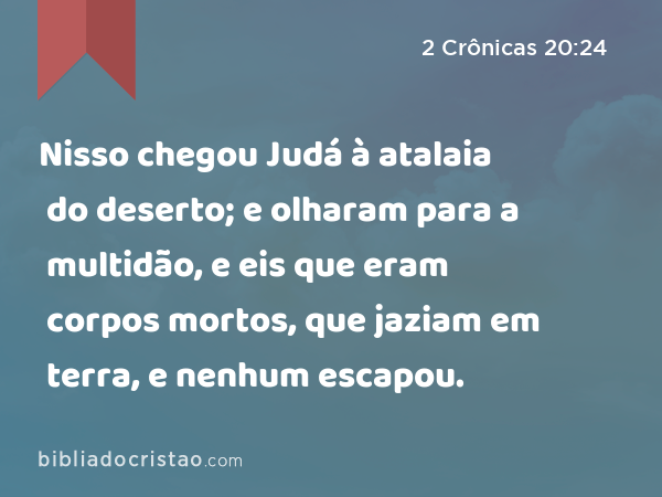 Nisso chegou Judá à atalaia do deserto; e olharam para a multidão, e eis que eram corpos mortos, que jaziam em terra, e nenhum escapou. - 2 Crônicas 20:24