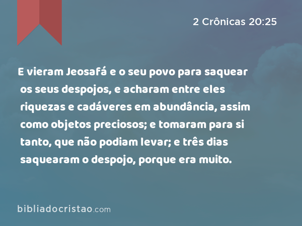 E vieram Jeosafá e o seu povo para saquear os seus despojos, e acharam entre eles riquezas e cadáveres em abundância, assim como objetos preciosos; e tomaram para si tanto, que não podiam levar; e três dias saquearam o despojo, porque era muito. - 2 Crônicas 20:25