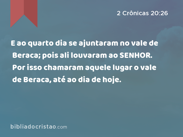 E ao quarto dia se ajuntaram no vale de Beraca; pois ali louvaram ao SENHOR. Por isso chamaram aquele lugar o vale de Beraca, até ao dia de hoje. - 2 Crônicas 20:26