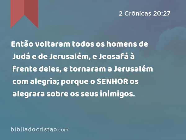 Então voltaram todos os homens de Judá e de Jerusalém, e Jeosafá à frente deles, e tornaram a Jerusalém com alegria; porque o SENHOR os alegrara sobre os seus inimigos. - 2 Crônicas 20:27