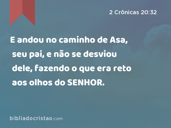 E andou no caminho de Asa, seu pai, e não se desviou dele, fazendo o que era reto aos olhos do SENHOR. - 2 Crônicas 20:32