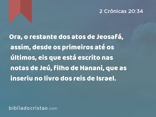 Ora, o restante dos atos de Jeosafá, assim, desde os primeiros até os últimos, eis que está escrito nas notas de Jeú, filho de Hanani, que as inseriu no livro dos reis de Israel. - 2 Crônicas 20:34