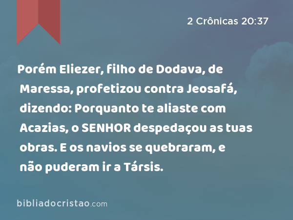 Porém Eliezer, filho de Dodava, de Maressa, profetizou contra Jeosafá, dizendo: Porquanto te aliaste com Acazias, o SENHOR despedaçou as tuas obras. E os navios se quebraram, e não puderam ir a Társis. - 2 Crônicas 20:37