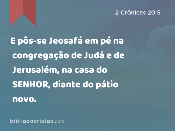 E pôs-se Jeosafá em pé na congregação de Judá e de Jerusalém, na casa do SENHOR, diante do pátio novo. - 2 Crônicas 20:5
