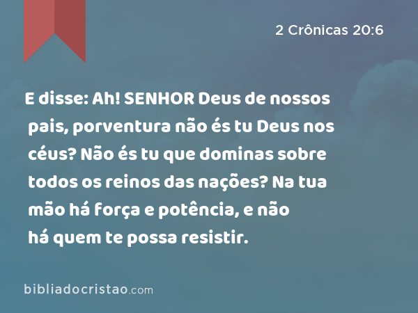 E disse: Ah! SENHOR Deus de nossos pais, porventura não és tu Deus nos céus? Não és tu que dominas sobre todos os reinos das nações? Na tua mão há força e potência, e não há quem te possa resistir. - 2 Crônicas 20:6