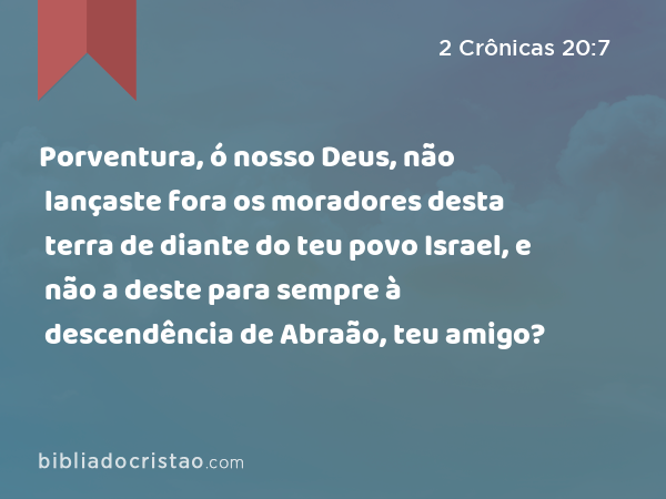 Porventura, ó nosso Deus, não lançaste fora os moradores desta terra de diante do teu povo Israel, e não a deste para sempre à descendência de Abraão, teu amigo? - 2 Crônicas 20:7