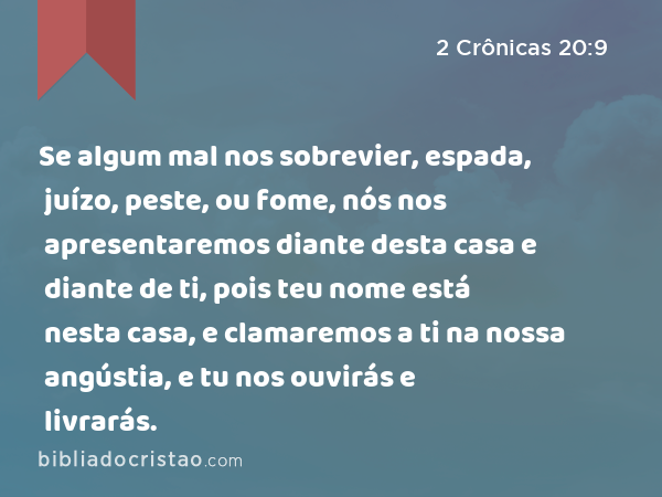 Se algum mal nos sobrevier, espada, juízo, peste, ou fome, nós nos apresentaremos diante desta casa e diante de ti, pois teu nome está nesta casa, e clamaremos a ti na nossa angústia, e tu nos ouvirás e livrarás. - 2 Crônicas 20:9