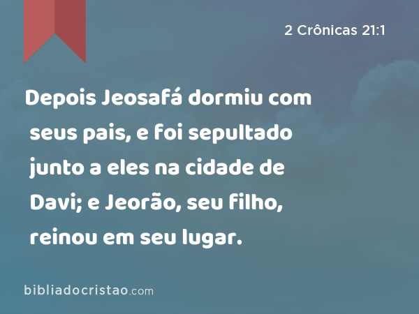 Depois Jeosafá dormiu com seus pais, e foi sepultado junto a eles na cidade de Davi; e Jeorão, seu filho, reinou em seu lugar. - 2 Crônicas 21:1