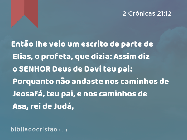 Então lhe veio um escrito da parte de Elias, o profeta, que dizia: Assim diz o SENHOR Deus de Davi teu pai: Porquanto não andaste nos caminhos de Jeosafá, teu pai, e nos caminhos de Asa, rei de Judá, - 2 Crônicas 21:12