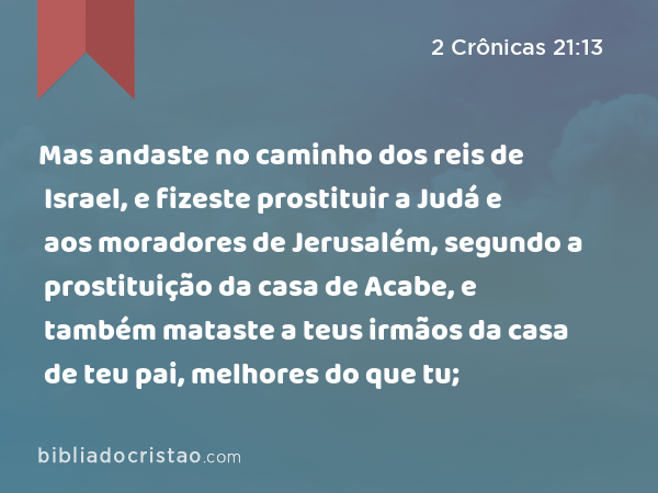 Mas andaste no caminho dos reis de Israel, e fizeste prostituir a Judá e aos moradores de Jerusalém, segundo a prostituição da casa de Acabe, e também mataste a teus irmãos da casa de teu pai, melhores do que tu; - 2 Crônicas 21:13