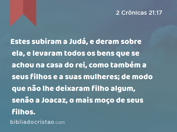 Estes subiram a Judá, e deram sobre ela, e levaram todos os bens que se achou na casa do rei, como também a seus filhos e a suas mulheres; de modo que não lhe deixaram filho algum, senão a Joacaz, o mais moço de seus filhos. - 2 Crônicas 21:17