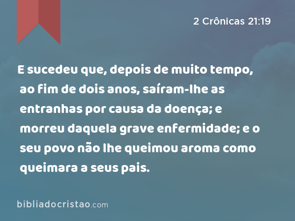 E sucedeu que, depois de muito tempo, ao fim de dois anos, saíram-lhe as entranhas por causa da doença; e morreu daquela grave enfermidade; e o seu povo não lhe queimou aroma como queimara a seus pais. - 2 Crônicas 21:19