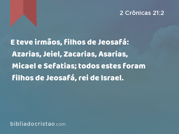 E teve irmãos, filhos de Jeosafá: Azarias, Jeiel, Zacarias, Asarias, Micael e Sefatias; todos estes foram filhos de Jeosafá, rei de Israel. - 2 Crônicas 21:2