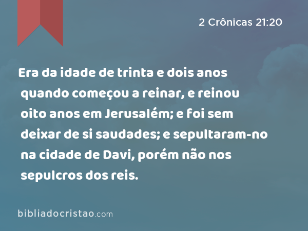 Era da idade de trinta e dois anos quando começou a reinar, e reinou oito anos em Jerusalém; e foi sem deixar de si saudades; e sepultaram-no na cidade de Davi, porém não nos sepulcros dos reis. - 2 Crônicas 21:20