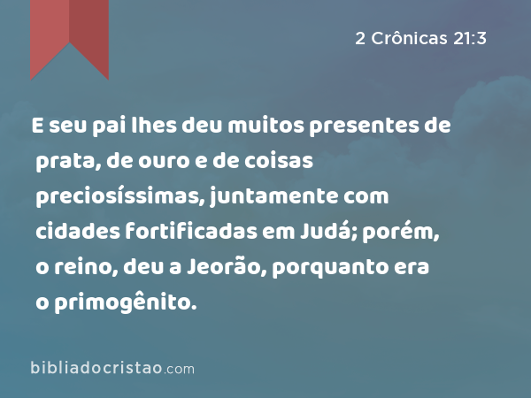 E seu pai lhes deu muitos presentes de prata, de ouro e de coisas preciosíssimas, juntamente com cidades fortificadas em Judá; porém, o reino, deu a Jeorão, porquanto era o primogênito. - 2 Crônicas 21:3