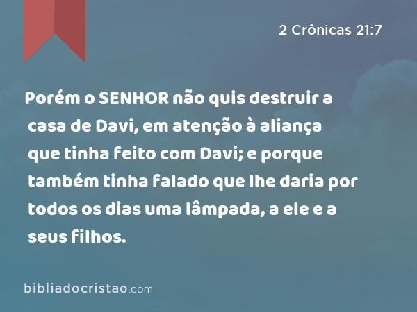 Porém o SENHOR não quis destruir a casa de Davi, em atenção à aliança que tinha feito com Davi; e porque também tinha falado que lhe daria por todos os dias uma lâmpada, a ele e a seus filhos. - 2 Crônicas 21:7