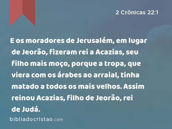 E os moradores de Jerusalém, em lugar de Jeorão, fizeram rei a Acazias, seu filho mais moço, porque a tropa, que viera com os árabes ao arraial, tinha matado a todos os mais velhos. Assim reinou Acazias, filho de Jeorão, rei de Judá. - 2 Crônicas 22:1