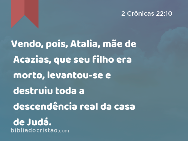 Vendo, pois, Atalia, mãe de Acazias, que seu filho era morto, levantou-se e destruiu toda a descendência real da casa de Judá. - 2 Crônicas 22:10