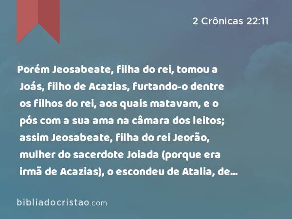 Porém Jeosabeate, filha do rei, tomou a Joás, filho de Acazias, furtando-o dentre os filhos do rei, aos quais matavam, e o pós com a sua ama na câmara dos leitos; assim Jeosabeate, filha do rei Jeorão, mulher do sacerdote Joiada (porque era irmã de Acazias), o escondeu de Atalia, de modo que ela não o matou. - 2 Crônicas 22:11