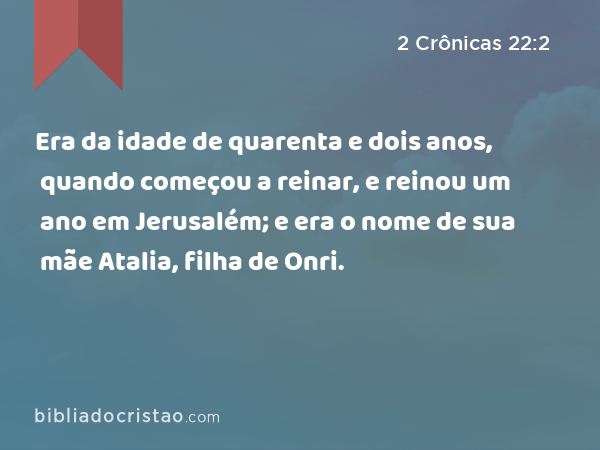 Era da idade de quarenta e dois anos, quando começou a reinar, e reinou um ano em Jerusalém; e era o nome de sua mãe Atalia, filha de Onri. - 2 Crônicas 22:2