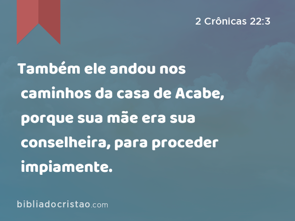 Também ele andou nos caminhos da casa de Acabe, porque sua mãe era sua conselheira, para proceder impiamente. - 2 Crônicas 22:3